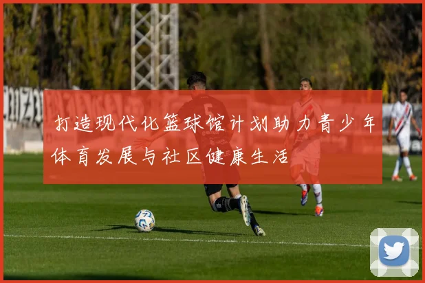 打造现代化篮球馆计划助力青少年体育发展与社区健康生活