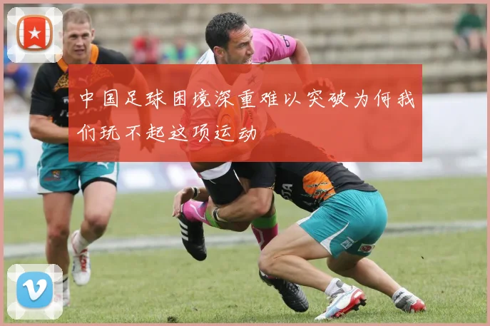 中国足球困境深重难以突破为何我们玩不起这项运动