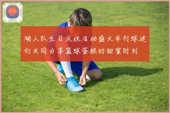 湖人队生日庆祝活动盛大举行球迷们共同分享篮球蛋糕的甜蜜时刻