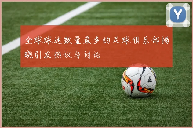 全球球迷数量最多的足球俱乐部揭晓引发热议与讨论