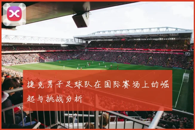 捷克男子足球队在国际赛场上的崛起与挑战分析