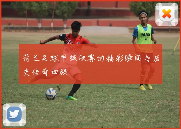 荷兰足球甲级联赛的精彩瞬间与历史传奇回顾
