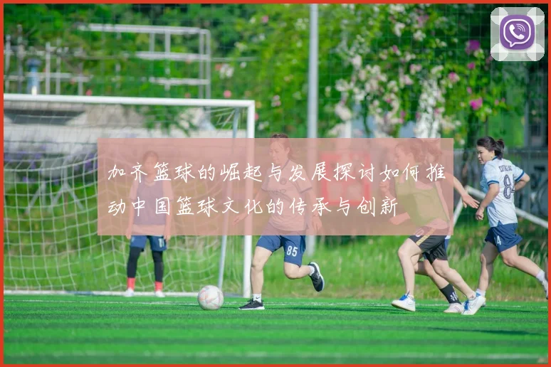 加齐篮球的崛起与发展探讨如何推动中国篮球文化的传承与创新