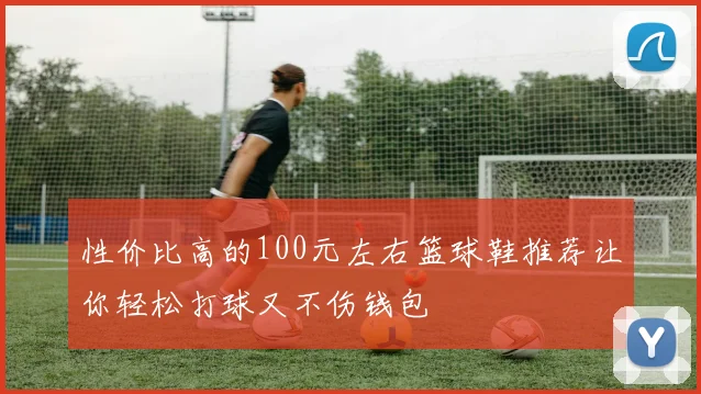 性价比高的100元左右篮球鞋推荐让你轻松打球又不伤钱包