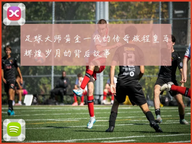 足球大师黄金一代的传奇旅程皇马辉煌岁月的背后故事